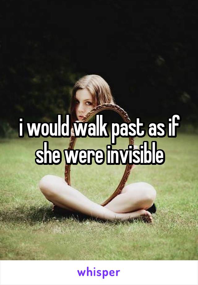 i would walk past as if she were invisible