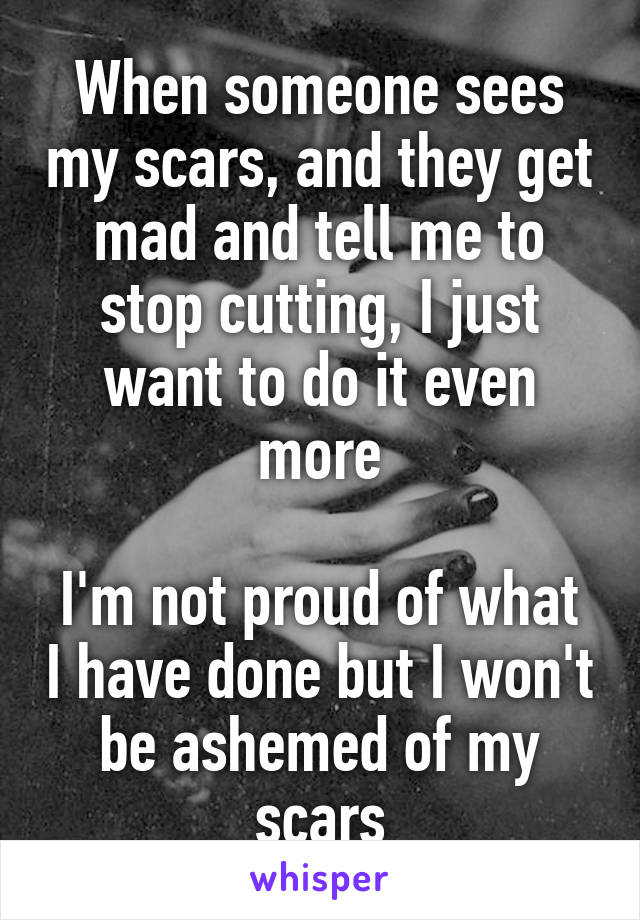 When someone sees my scars, and they get mad and tell me to stop cutting, I just want to do it even more

I'm not proud of what I have done but I won't be ashemed of my scars