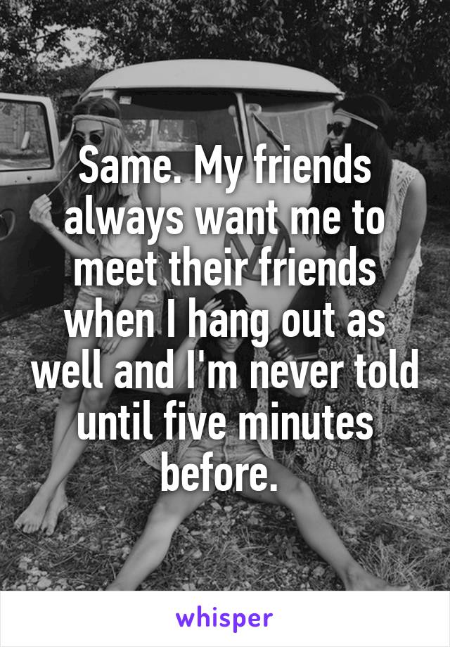 Same. My friends always want me to meet their friends when I hang out as well and I'm never told until five minutes before. 