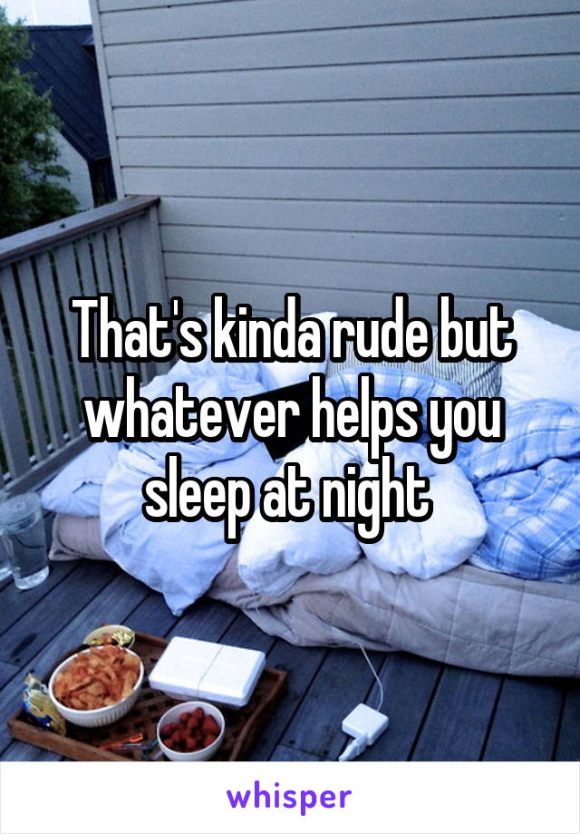 That's kinda rude but whatever helps you sleep at night 