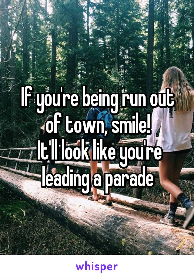 If you're being run out of town, smile!
 It'll look like you're leading a parade