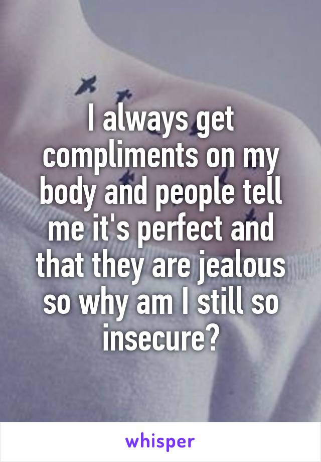 I always get compliments on my body and people tell me it's perfect and that they are jealous so why am I still so insecure?