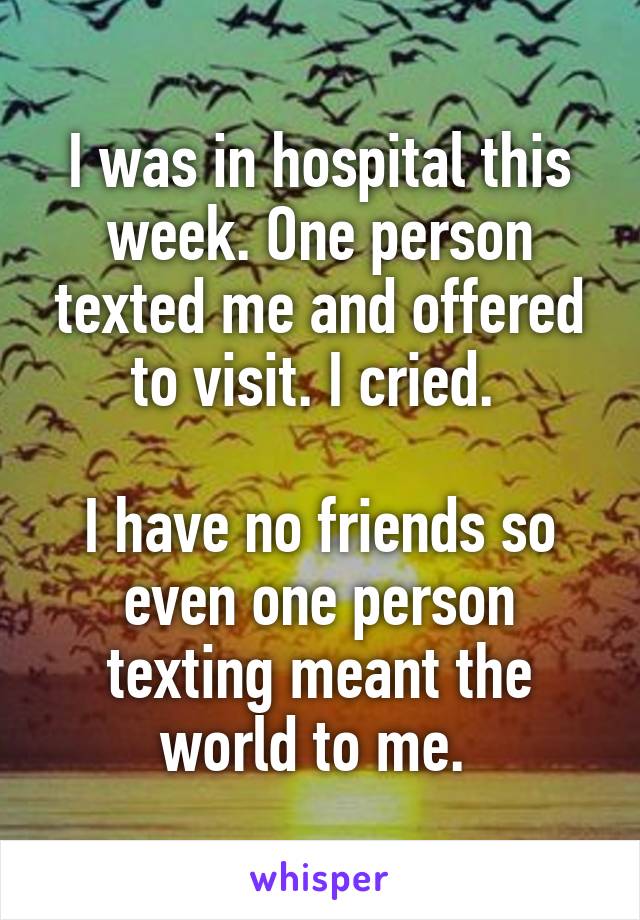 I was in hospital this week. One person texted me and offered to visit. I cried. 

I have no friends so even one person texting meant the world to me. 