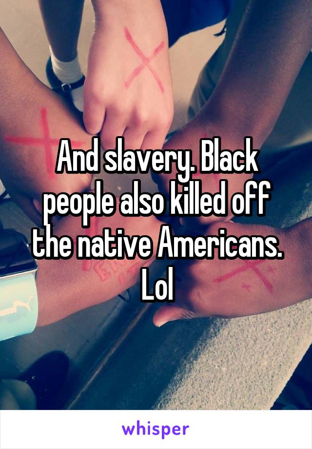 And slavery. Black people also killed off the native Americans. Lol