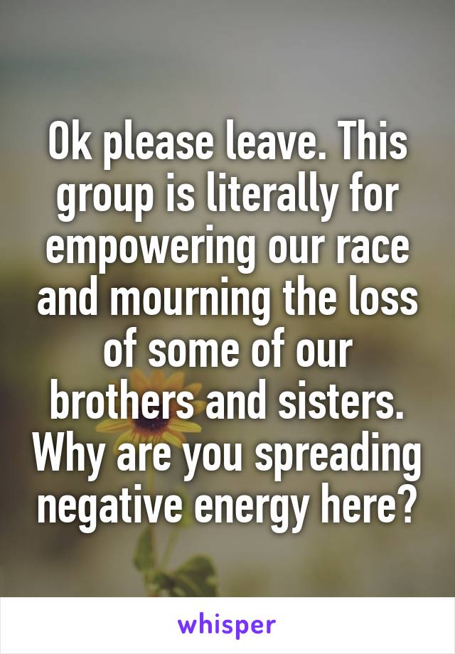 Ok please leave. This group is literally for empowering our race and mourning the loss of some of our brothers and sisters. Why are you spreading negative energy here?