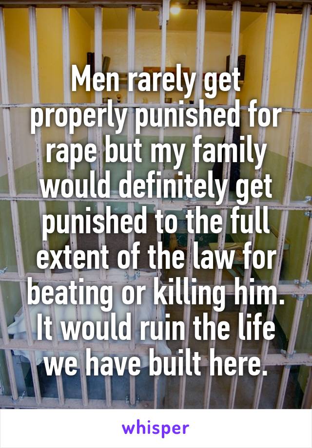 Men rarely get properly punished for rape but my family would definitely get punished to the full extent of the law for beating or killing him. It would ruin the life we have built here.