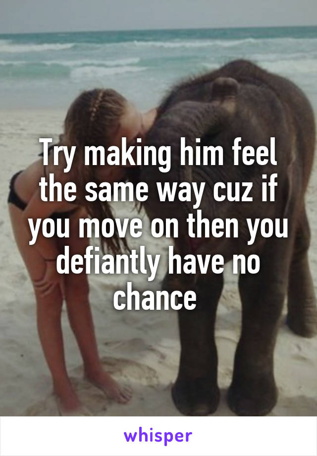 Try making him feel the same way cuz if you move on then you defiantly have no chance 