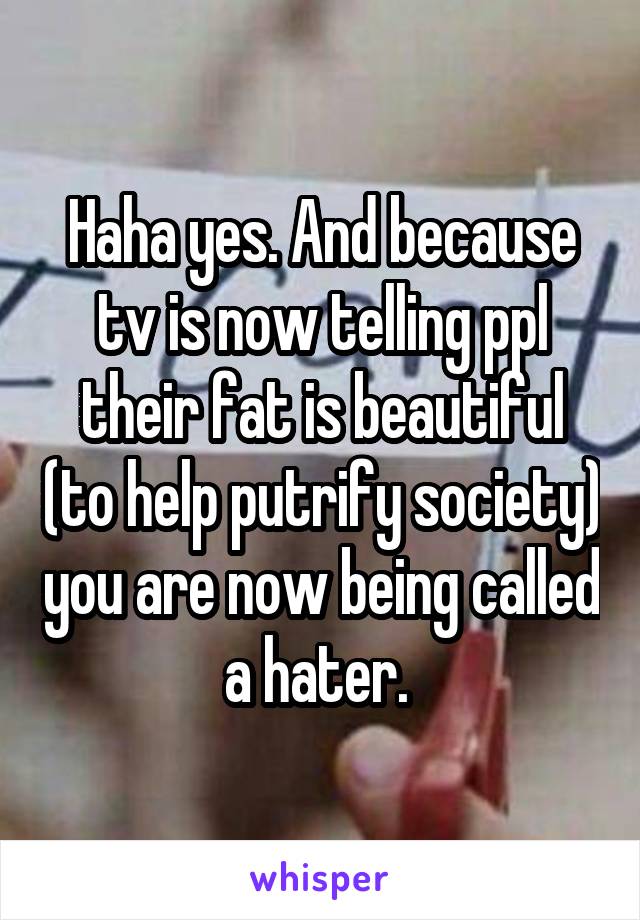 Haha yes. And because tv is now telling ppl their fat is beautiful (to help putrify society) you are now being called a hater. 