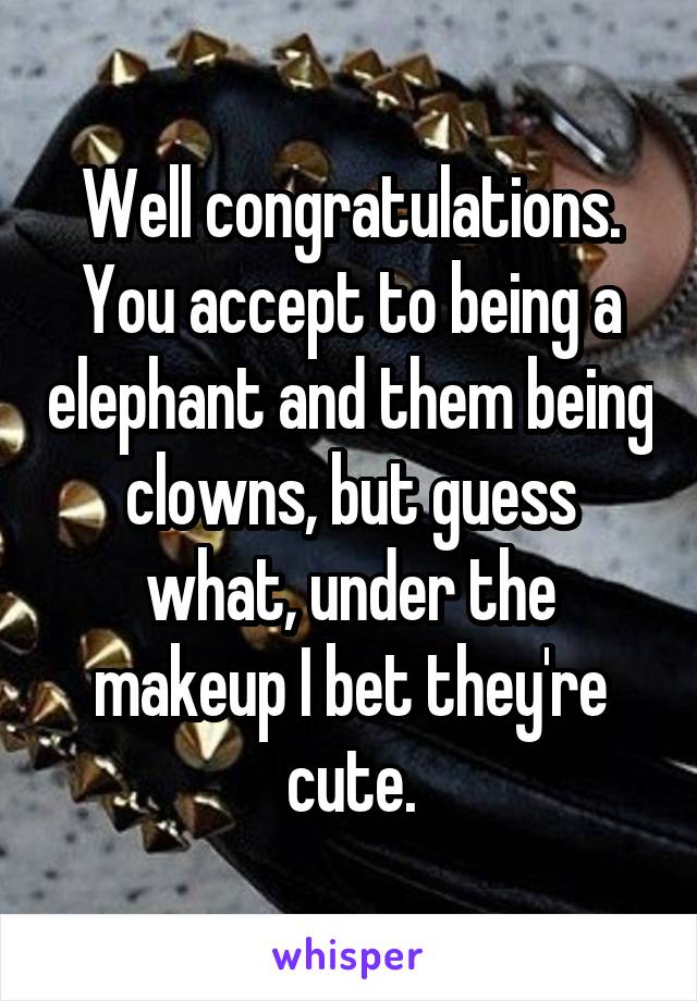 Well congratulations. You accept to being a elephant and them being clowns, but guess what, under the makeup I bet they're cute.