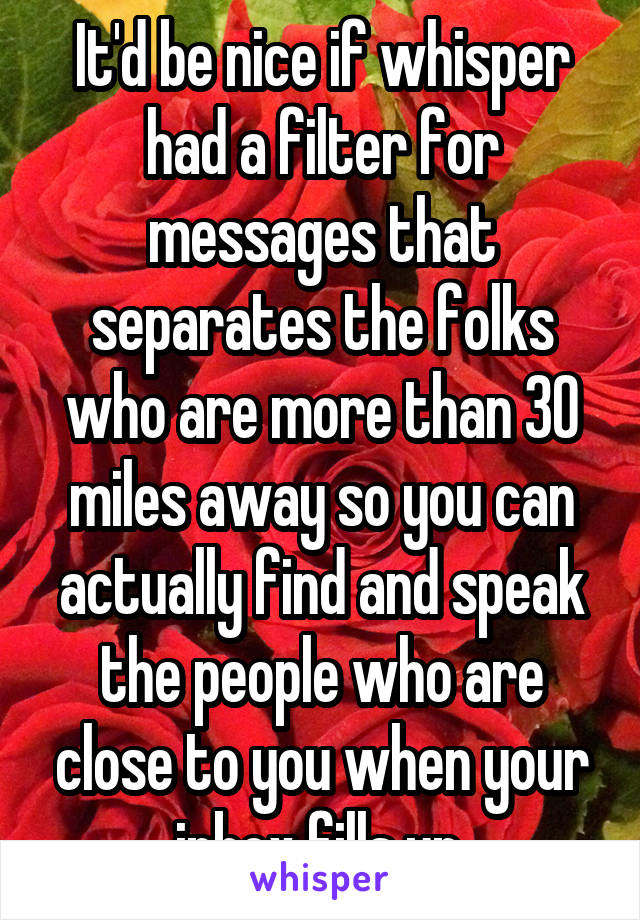 It'd be nice if whisper had a filter for messages that separates the folks who are more than 30 miles away so you can actually find and speak the people who are close to you when your inbox fills up.