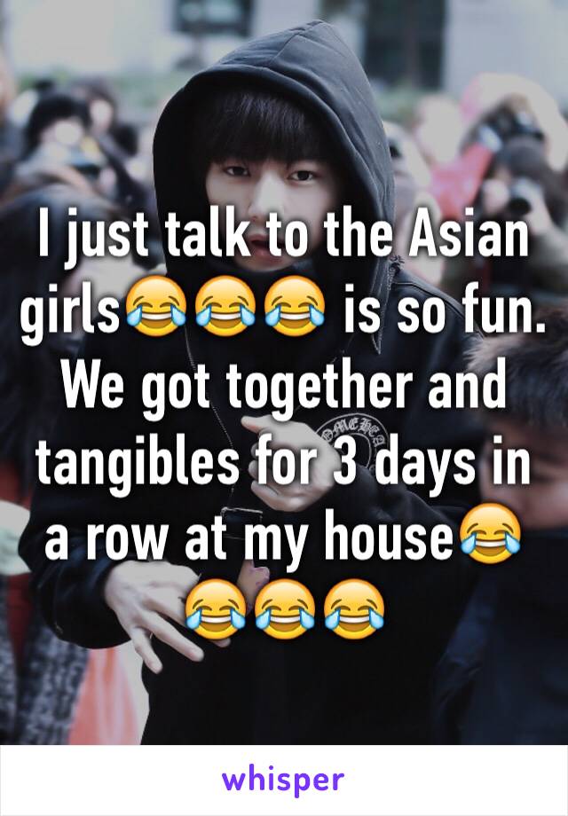 I just talk to the Asian girls😂😂😂 is so fun. We got together and tangibles for 3 days in a row at my house😂😂😂😂