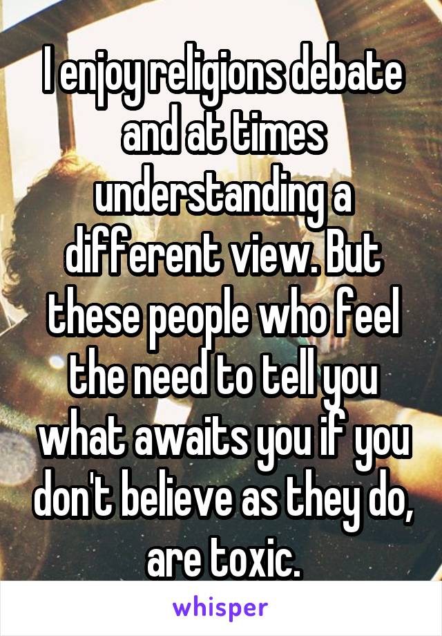 I enjoy religions debate and at times understanding a different view. But these people who feel the need to tell you what awaits you if you don't believe as they do, are toxic.