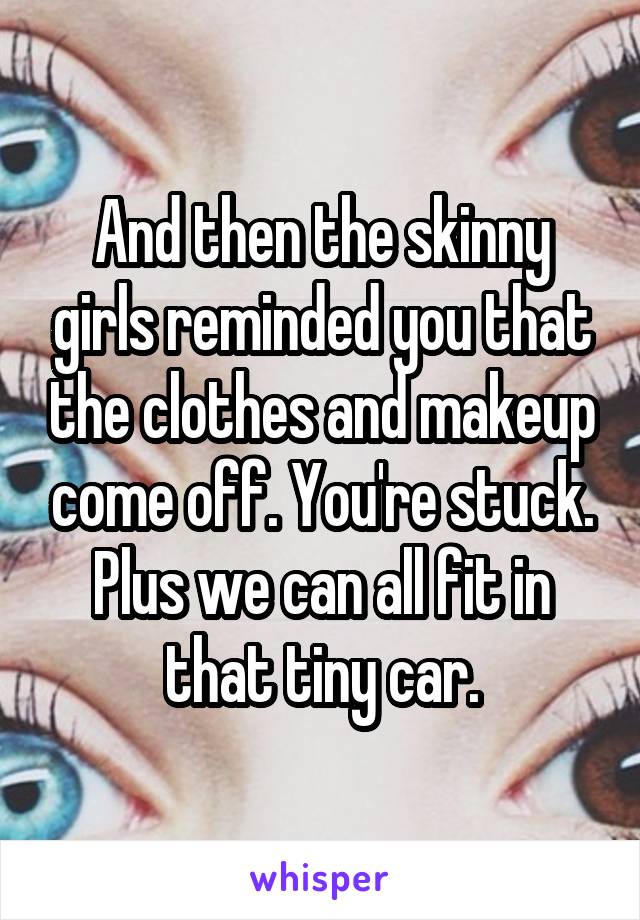 And then the skinny girls reminded you that the clothes and makeup come off. You're stuck. Plus we can all fit in that tiny car.