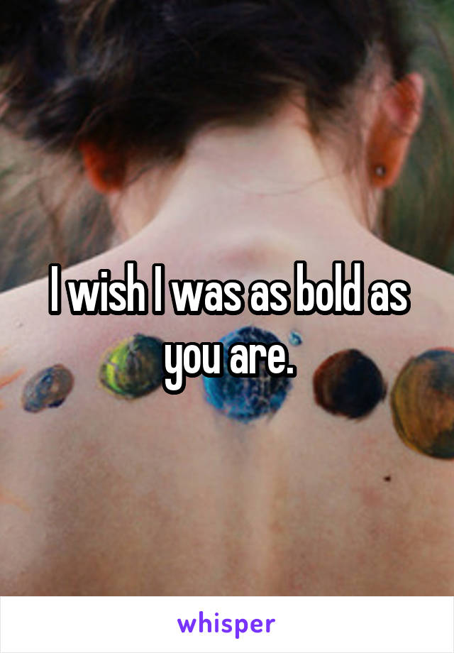 I wish I was as bold as you are.