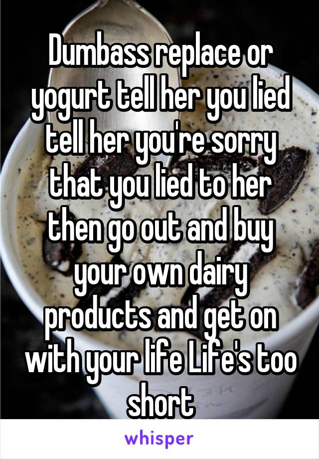 Dumbass replace or yogurt tell her you lied tell her you're sorry that you lied to her then go out and buy your own dairy products and get on with your life Life's too short