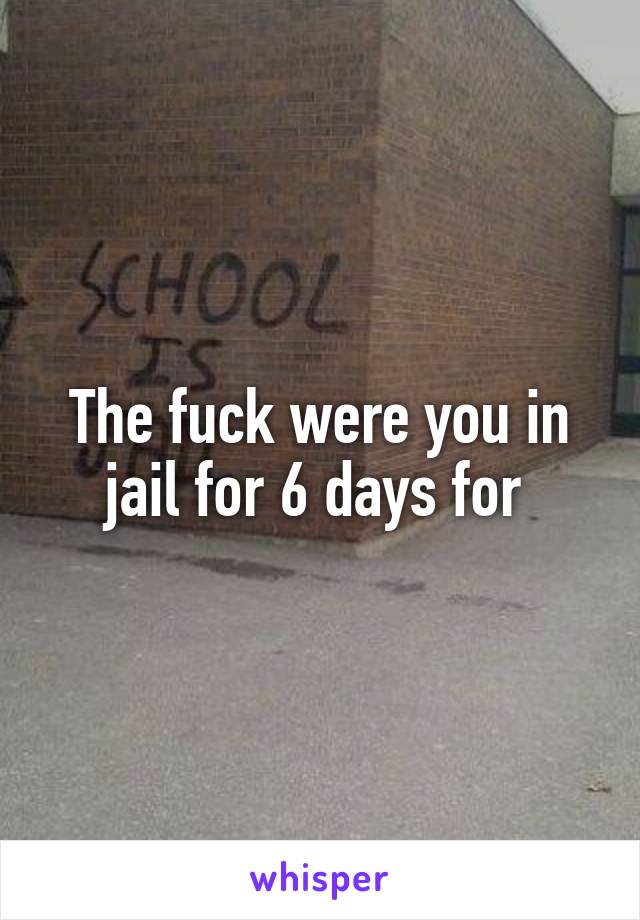 The fuck were you in jail for 6 days for 
