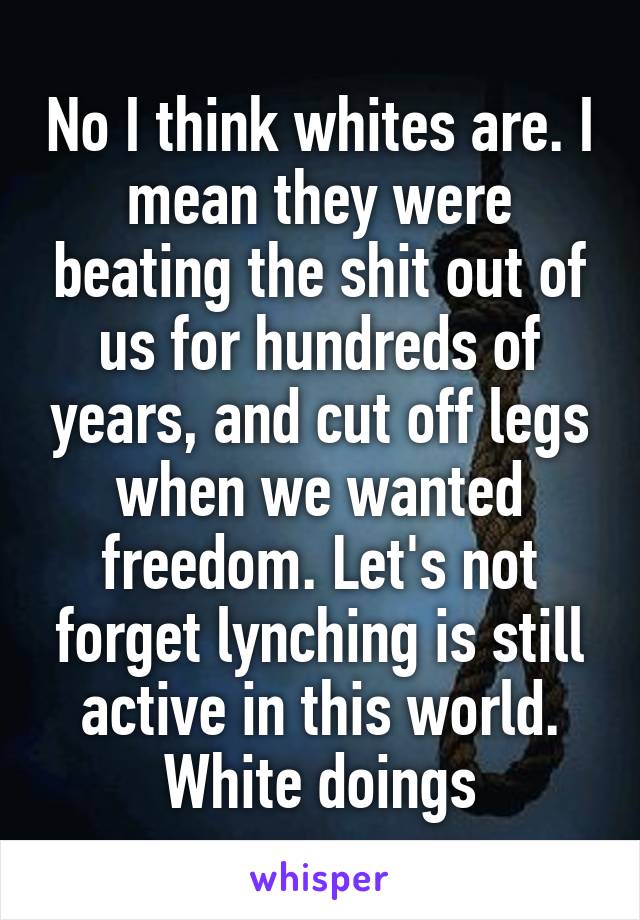 No I think whites are. I mean they were beating the shit out of us for hundreds of years, and cut off legs when we wanted freedom. Let's not forget lynching is still active in this world. White doings