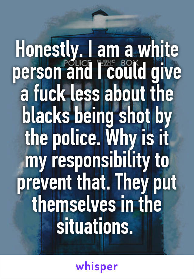 Honestly. I am a white person and I could give a fuck less about the blacks being shot by the police. Why is it my responsibility to prevent that. They put themselves in the situations. 