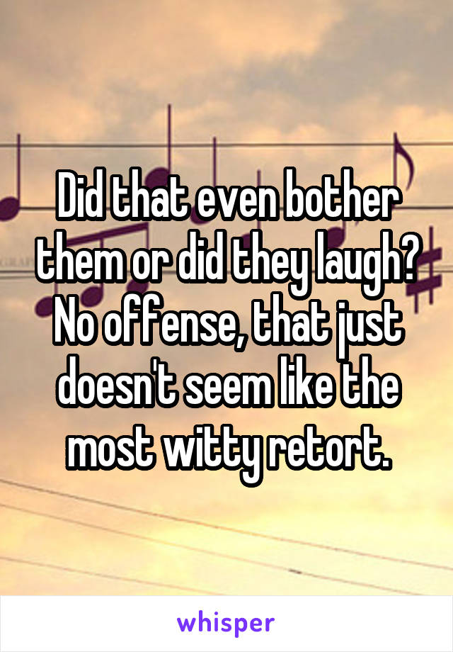 Did that even bother them or did they laugh? No offense, that just doesn't seem like the most witty retort.