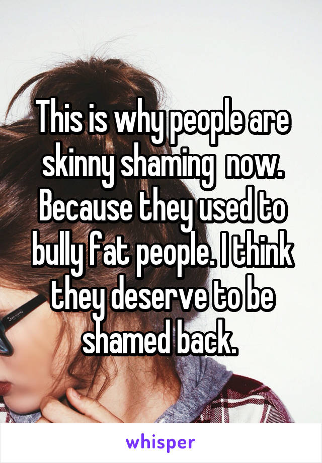 This is why people are skinny shaming  now. Because they used to bully fat people. I think they deserve to be shamed back. 