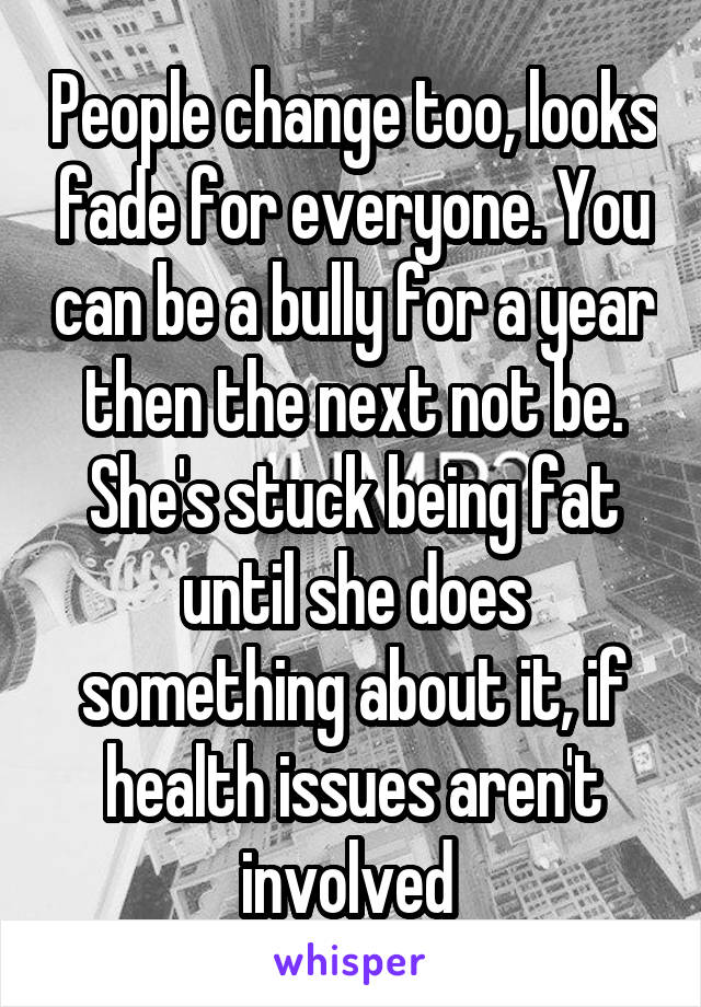 People change too, looks fade for everyone. You can be a bully for a year then the next not be. She's stuck being fat until she does something about it, if health issues aren't involved 