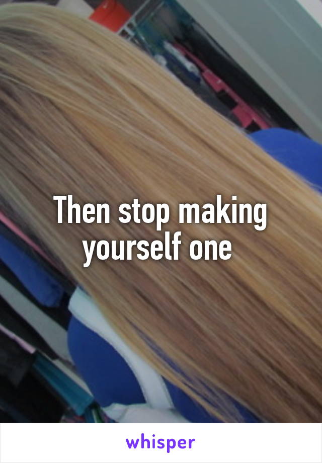 Then stop making yourself one 