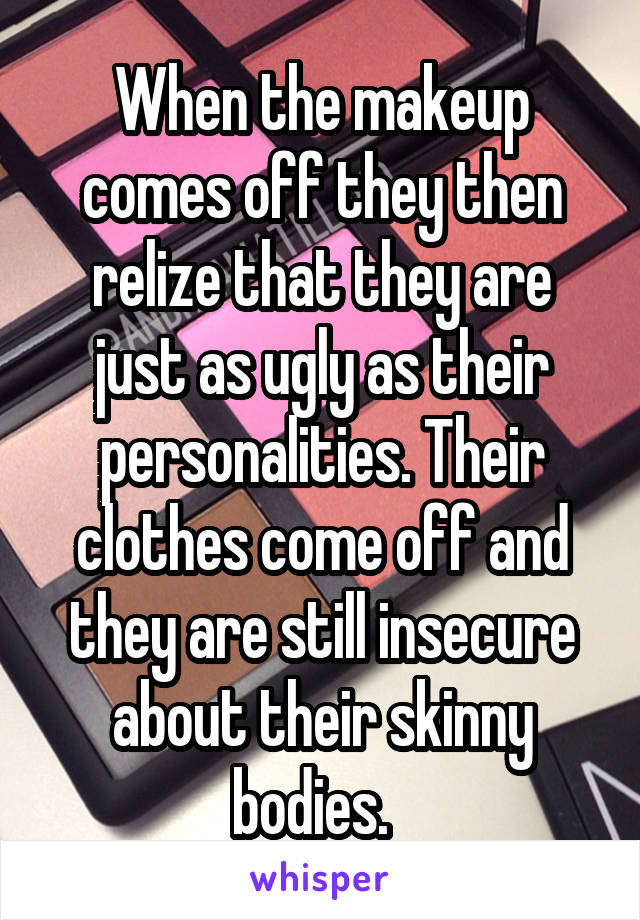 When the makeup comes off they then relize that they are just as ugly as their personalities. Their clothes come off and they are still insecure about their skinny bodies.  