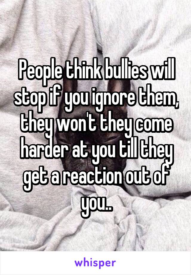 People think bullies will stop if you ignore them, they won't they come harder at you till they get a reaction out of you..