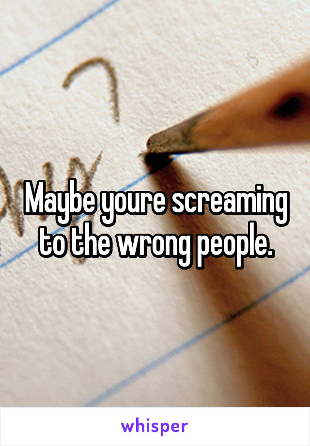 Maybe youre screaming to the wrong people.