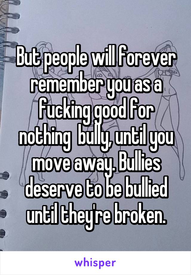 But people will forever remember you as a fucking good for nothing  bully, until you move away. Bullies deserve to be bullied until they're broken.