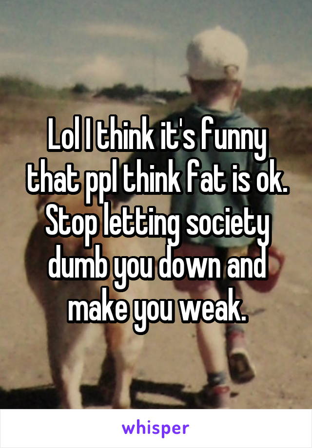 Lol I think it's funny that ppl think fat is ok. Stop letting society dumb you down and make you weak.