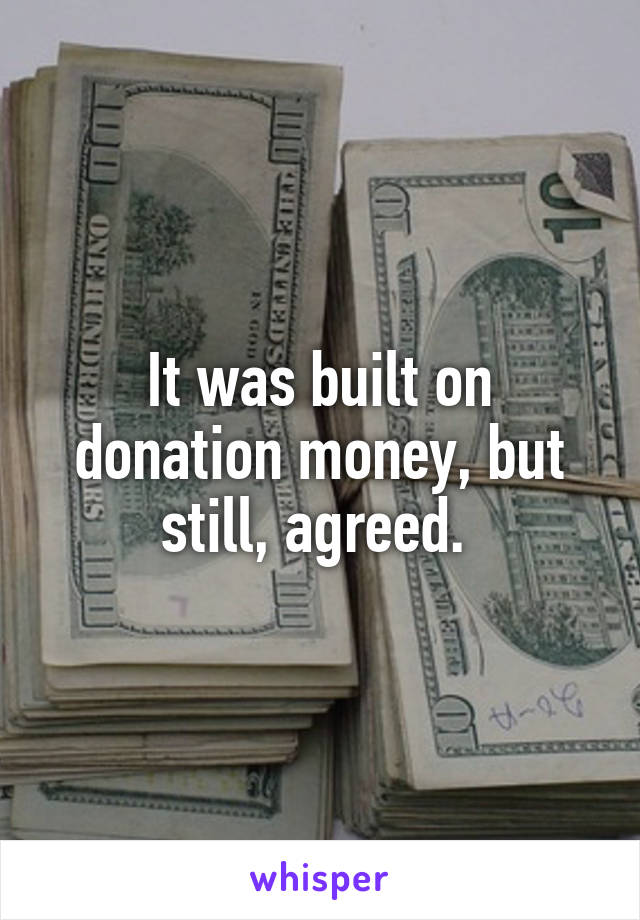 It was built on donation money, but still, agreed. 