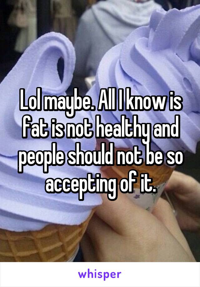 Lol maybe. All I know is fat is not healthy and people should not be so accepting of it.