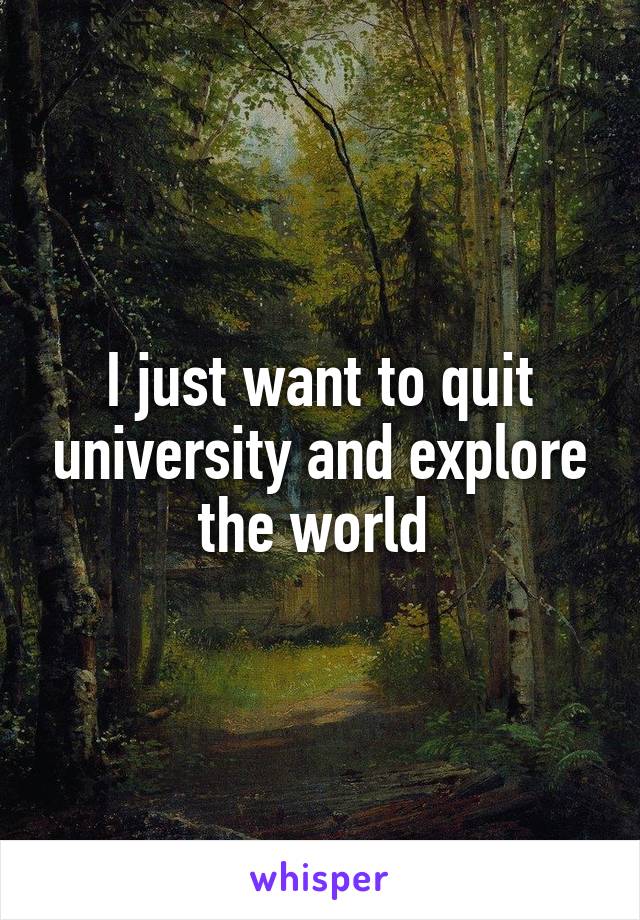 I just want to quit university and explore the world 