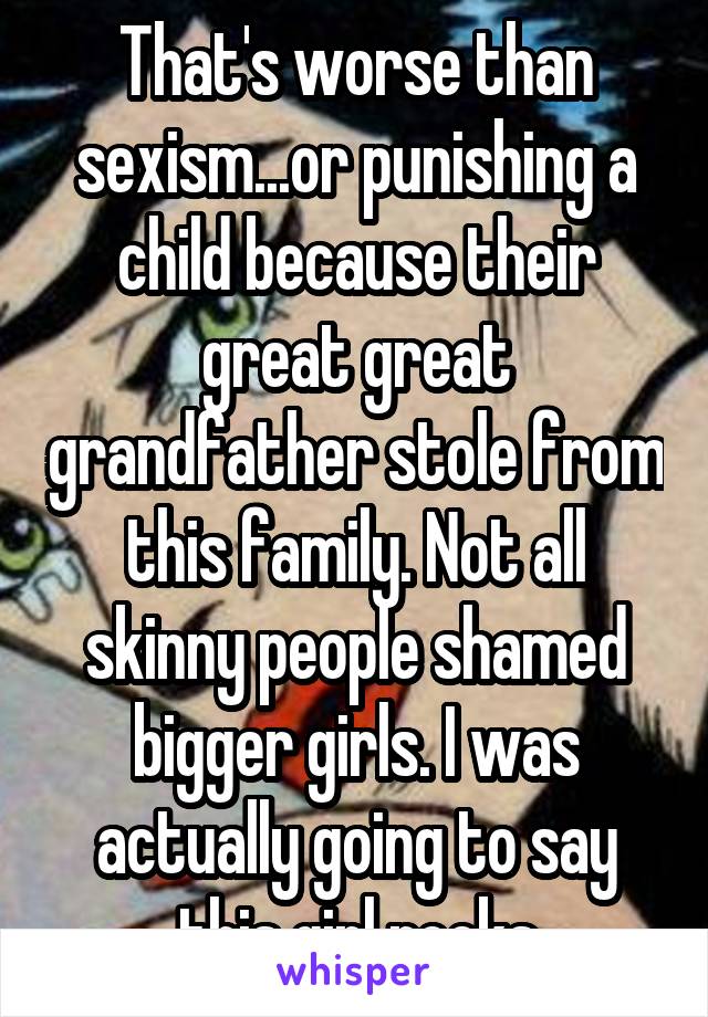 That's worse than sexism...or punishing a child because their great great grandfather stole from this family. Not all skinny people shamed bigger girls. I was actually going to say this girl rocks