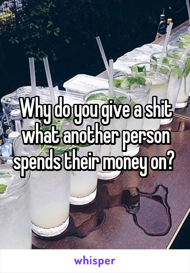 Why do you give a shit what another person spends their money on? 