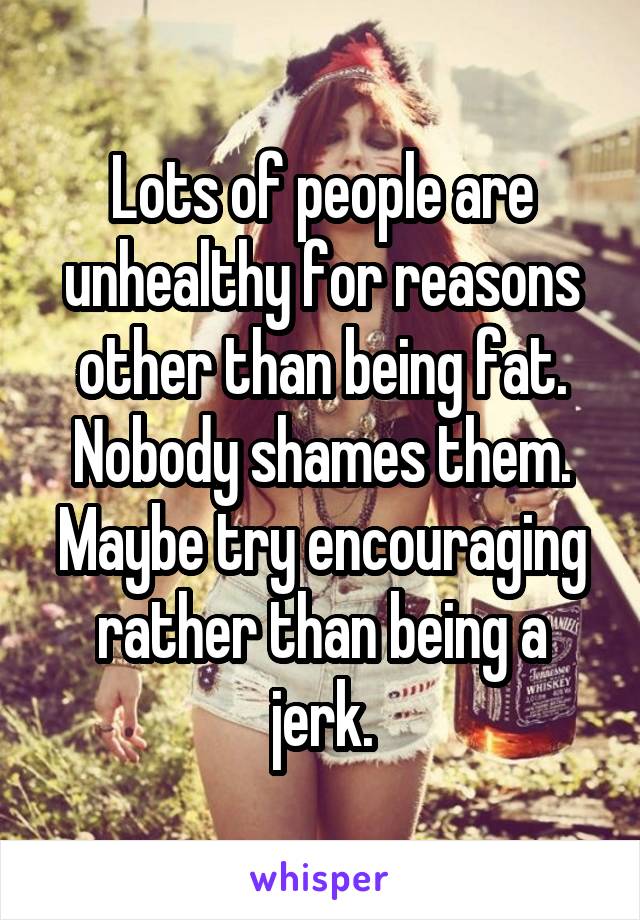 Lots of people are unhealthy for reasons other than being fat. Nobody shames them. Maybe try encouraging rather than being a jerk.