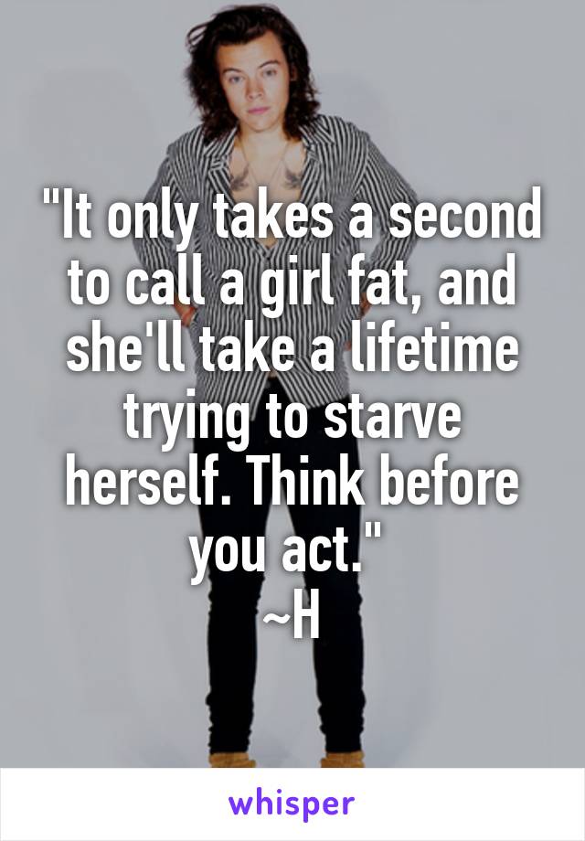 "It only takes a second to call a girl fat, and she'll take a lifetime trying to starve herself. Think before you act." 
~H