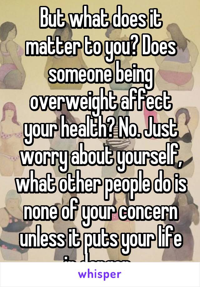 But what does it matter to you? Does someone being overweight affect your health? No. Just worry about yourself, what other people do is none of your concern unless it puts your life in danger. 