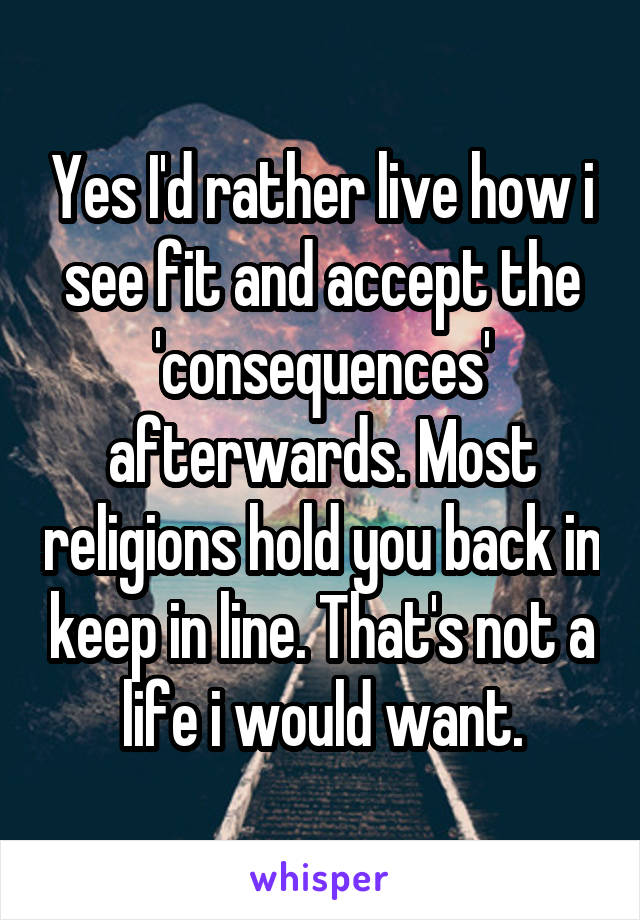 Yes I'd rather live how i see fit and accept the 'consequences' afterwards. Most religions hold you back in keep in line. That's not a life i would want.