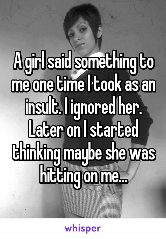 A girl said something to me one time I took as an insult. I ignored her. Later on I started thinking maybe she was hitting on me...