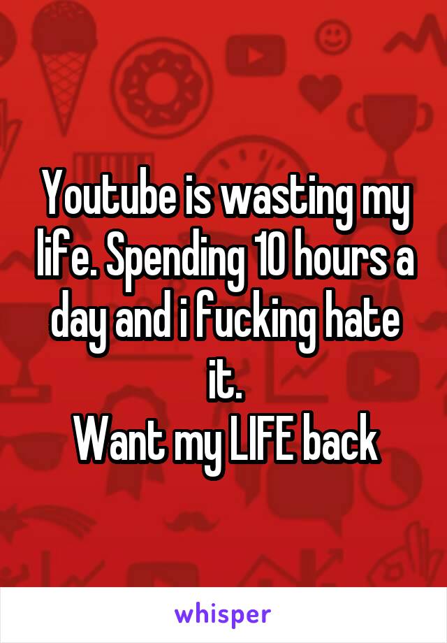 Youtube is wasting my life. Spending 10 hours a day and i fucking hate it.
Want my LIFE back