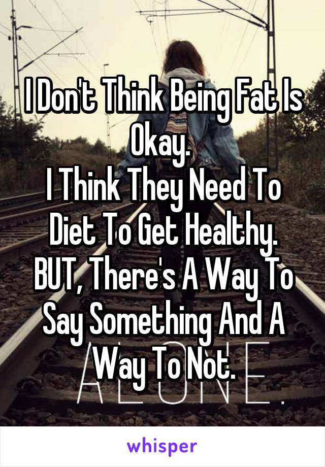 I Don't Think Being Fat Is Okay. 
I Think They Need To Diet To Get Healthy.
BUT, There's A Way To Say Something And A Way To Not.