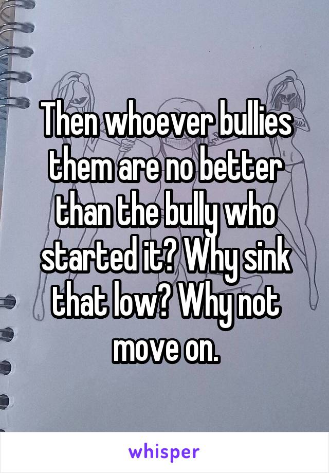 Then whoever bullies them are no better than the bully who started it? Why sink that low? Why not move on.