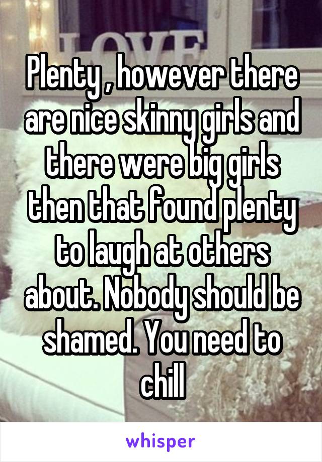 Plenty , however there are nice skinny girls and there were big girls then that found plenty to laugh at others about. Nobody should be shamed. You need to chill