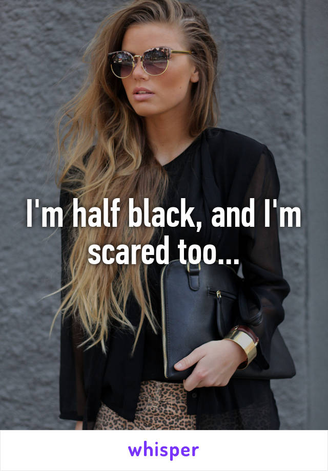 I'm half black, and I'm scared too...