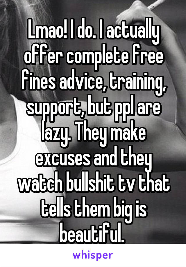 Lmao! I do. I actually offer complete free fines advice, training, support, but ppl are lazy. They make excuses and they watch bullshit tv that tells them big is beautiful. 