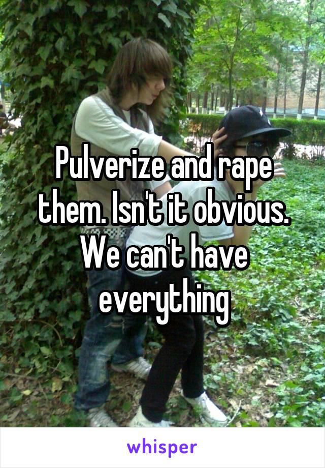 Pulverize and rape them. Isn't it obvious. We can't have everything