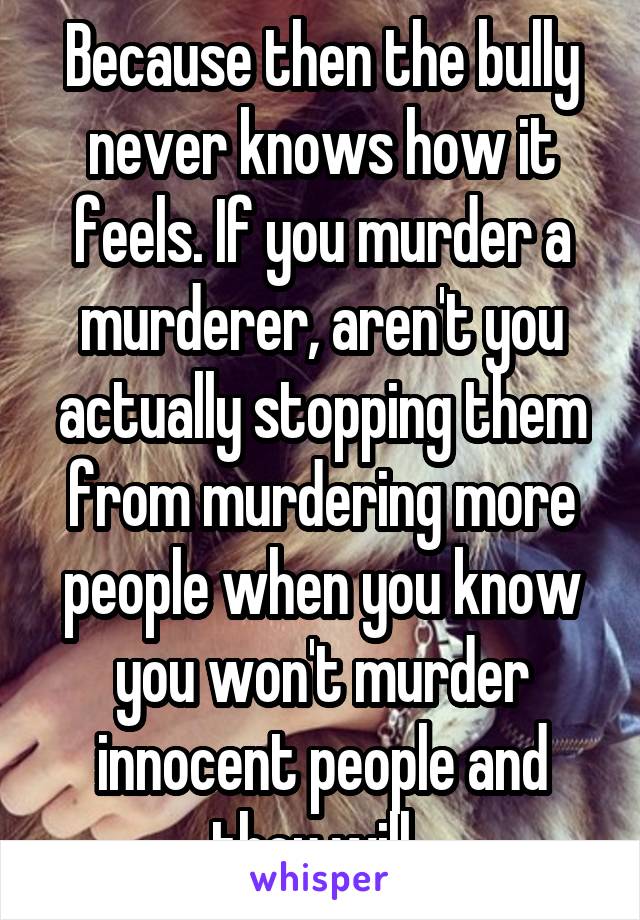 Because then the bully never knows how it feels. If you murder a murderer, aren't you actually stopping them from murdering more people when you know you won't murder innocent people and they will. 