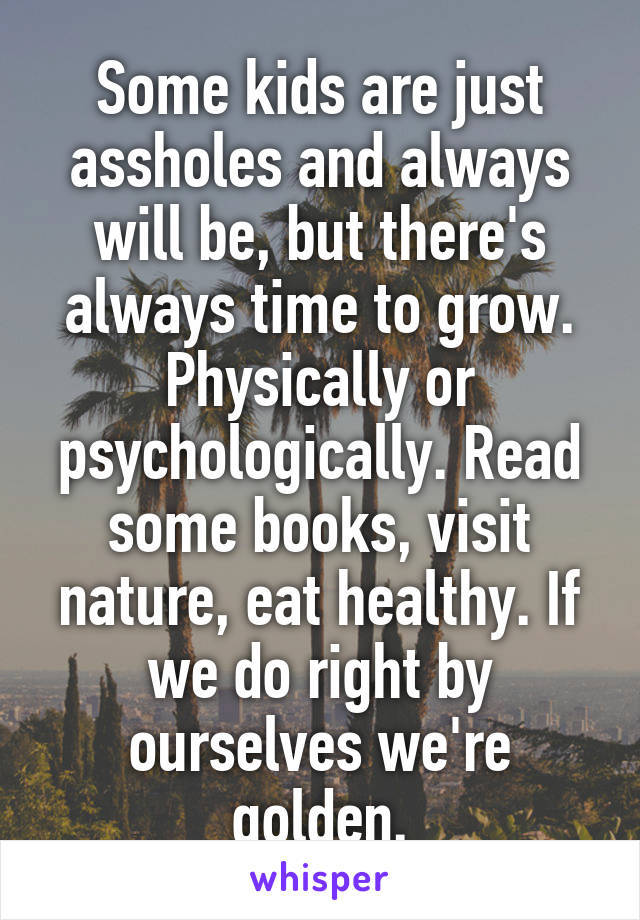 Some kids are just assholes and always will be, but there's always time to grow. Physically or psychologically. Read some books, visit nature, eat healthy. If we do right by ourselves we're golden.